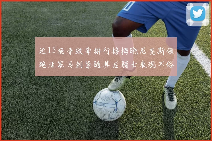 近15场净效率排行榜揭晓尼克斯领跑活塞马刺紧随其后骑士表现不俗