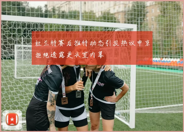 杜兰特赛后推特动态引发热议申京拒绝透露更衣室内幕