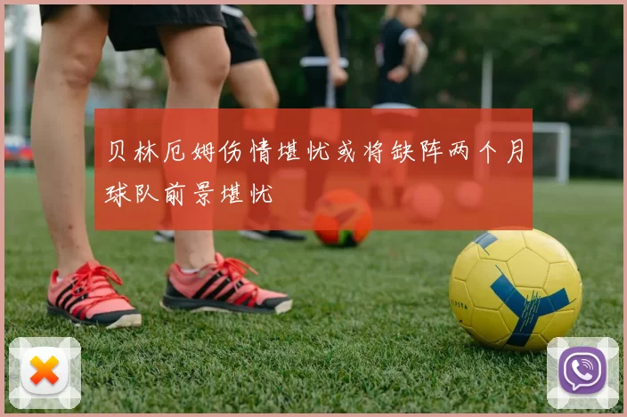 贝林厄姆伤情堪忧或将缺阵两个月球队前景堪忧