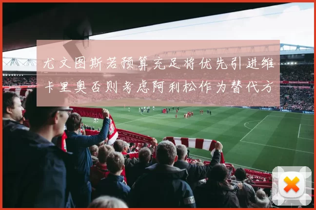 尤文图斯若预算充足将优先引进维卡里奥否则考虑阿利松作为替代方案