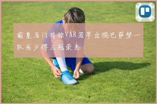 前皇马门将称VAR若早出现巴萨梦一队或少得三冠荣光