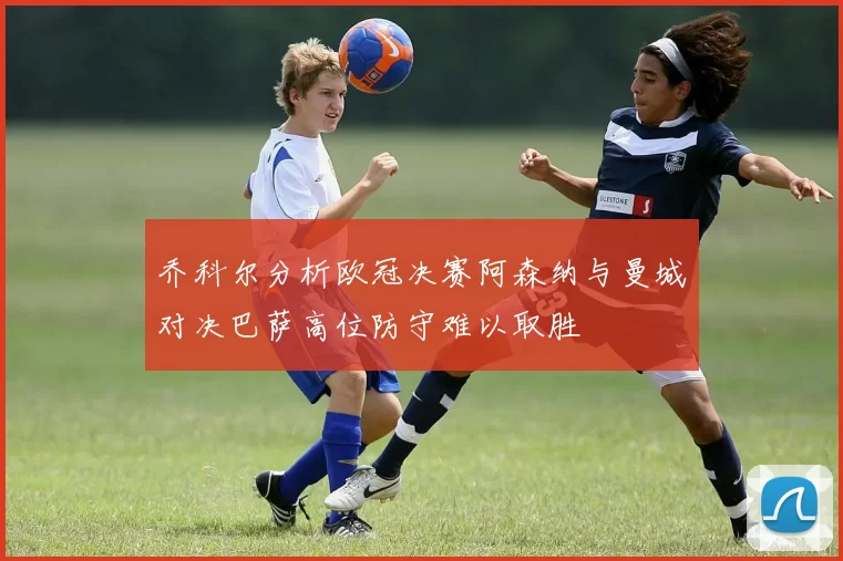 乔科尔分析欧冠决赛阿森纳与曼城对决巴萨高位防守难以取胜