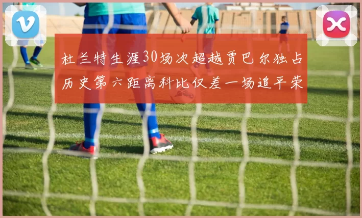 杜兰特生涯30场次超越贾巴尔独占历史第六距离科比仅差一场追平荣耀