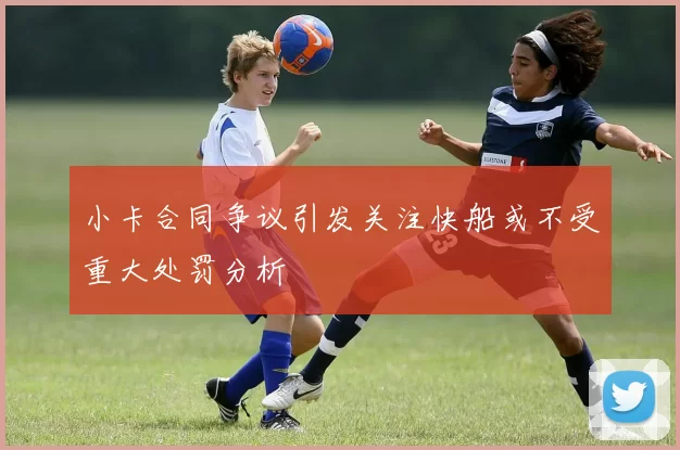小卡合同争议引发关注快船或不受重大处罚分析
